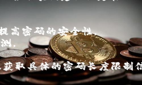 Tokenim 密码的具体长度限制可能会因该平台的政策而有所不同。通常，密码的最佳实践建议设定在12到16位字符之间，以平衡安全性和便利性。建议你在创建密码时，遵循以下几点：

1. **长度**：选择至少12位字符的密码，以增加破解的难度。 
2. **复杂性**：使用大写字母、小写字母、数字和特殊字符的组合，可以进一步提高密码的安全性。
3. **避免常见词汇**：不要使用明显的个人信息或者常用单词，为了避免被猜测。

如果想要得到最准确的信息，建议查看 Tokenim 官方的用户指南或联系客服获取具体的密码长度限制信息。