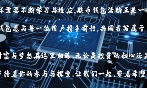   联币钱包活动：挑战你的投资智慧，抓住时代的财富机遇！ / 
 guanjianci 联币钱包, 投资, 财富管理 /guanjianci 

引言：新时代的投资选择
在这个信息瞬息万变的时代，传统的投资方式似乎已经不再满足人们日益增长的财富管理需求。尤其是数字资产的崛起，带来了前所未有的机遇与挑战。联币钱包活动顺应这一趋势，致力于为用户提供更为便捷与高效的投资工具。这一活动不仅吸引了众多投资者的目光，还引发了人们对未来金融场景的深刻思考。

联币钱包的特色与优势
联币钱包作为一款新兴的数字资产管理工具，其不仅仅是一个简单的钱包应用，更是一个综合性的投资平台。用户可以在联币钱包中轻松管理多种数字资产，为投资者提供了一个一站式的解决方案。

首先，联币钱包支持多种主流数字货币的存储和交易，这意味着无论是比特币、以太坊还是其他新兴币种，用户都可以在一个平台上进行管理。而且，其操作界面友好，即使是初学者也能轻松上手。

其次，安全性是联币钱包的另一大亮点。为了保障用户资产的安全，联币钱包采用了多重加密技术，并与顶级安全服务商合作，为用户的数字资产保驾护航。用户拥有绝对的控制权，可以随时查看自己的资产情况，确保每一笔交易的透明与安全。

联币钱包活动的吸引力
参与联币钱包活动，用户不仅能够获得丰厚的投资回报，还有机会享受一系列独特的福利和资源。例如，在活动期间，用户可以通过邀请好友注册获得奖励。每邀请一位好友，用户不仅可以获得一定数量的代币奖励，还能够享受好友交易时的手续费折扣。这种奖励机制不仅增加了用户的参与感，也促进了平台的用户增长。

此外，联币钱包活动还陪伴着丰富的教育资料和在线讲座，为用户提供投资知识的普及和提升。这意味着，无论是刚入门的小白用户，还是已经有一定经验的投资者，都可以在这里找到提高自己投资水平的机会。学习如何分析市场趋势，掌握交易技巧，让用户在这个竞争激烈的市场中不再处于弱势。

如何参与联币钱包活动
对于想要参与联币钱包活动的用户来说，流程非常简单。首先，用户需要下载联币钱包应用并注册一个账户。这一过程非常快速，用户仅需提供基本的个人信息，如电子邮件与手机号码，便能顺利完成注册。

接着，用户可以通过社交媒体分享自己在联币钱包的体验，邀请更多朋友一同加入。这不仅增加了用户的社交互动，也为个人资产增值提供了更多机会。每一次推荐成功，都意味着用户在享受平台服务的同时，还能获得额外的经济回报。

成功案例分享
在参加联币钱包活动的用户中，有很多成功的投资案例值得分享。小李是一名普通的上班族，之前对数字货币完全陌生。在了解到联币钱包的活动后，他积极参与，邀请了几位朋友注册，并通过学习平台上的课程提高自己的投资技巧。

不到三个月，他的投资组合竟然增值了超过50%。通过与朋友分享经验，他甚至成为了大家眼中的投资达人。小李的成功故事，不仅体现了联币钱包提供的机会，也证明了只要愿意学习和尝试，人人都可以在数字资产的市场上找到属于自己的位置。

展望未来：与联币钱包一起走向财富自由
在未来的日子里，联币钱包将继续扩大其活动范围与功能，力争为每一位用户创造更多的价值与财富。数字资产的世界充满了机会，但同样需要不断学习与适应。联币钱包活动正是一个帮助用户搭建知识与机会桥梁的平台，让每个人都能在财富自由的道路上走得更加坚定。

通过联币钱包，更多用户不仅能够实现财富增值的目标，更能在投资的过程中建立起自己的经济独立与自信。在追求财富的道路上，联币钱包愿与每一位用户携手前行，共同书写属于自己的成功故事。

结语：改变从这里开始
选择联币钱包，参与活动，你将开启一段充满挑战与机遇的财富之旅。在这个充满可能性的时代，勇敢地迈出第一步，向未来发出挑战，让财富与梦想在这里相遇。无论是投资的初心还是财富的目标，联币钱包都将是你最值得信赖的伙伴。

加入联币钱包，不仅是一次投资的选择，更是对未来生活方式的一次重要调整。抓住时代的脉搏，勇敢迎接挑战，未来的财富自由之路，正等待着你的参与与探索。让我们一起，带着希望与激情，迈出这一步，共同实现梦想！